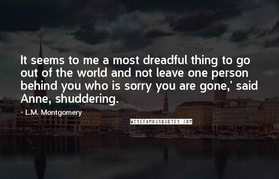 L.M. Montgomery Quotes: It seems to me a most dreadful thing to go out of the world and not leave one person behind you who is sorry you are gone,' said Anne, shuddering.