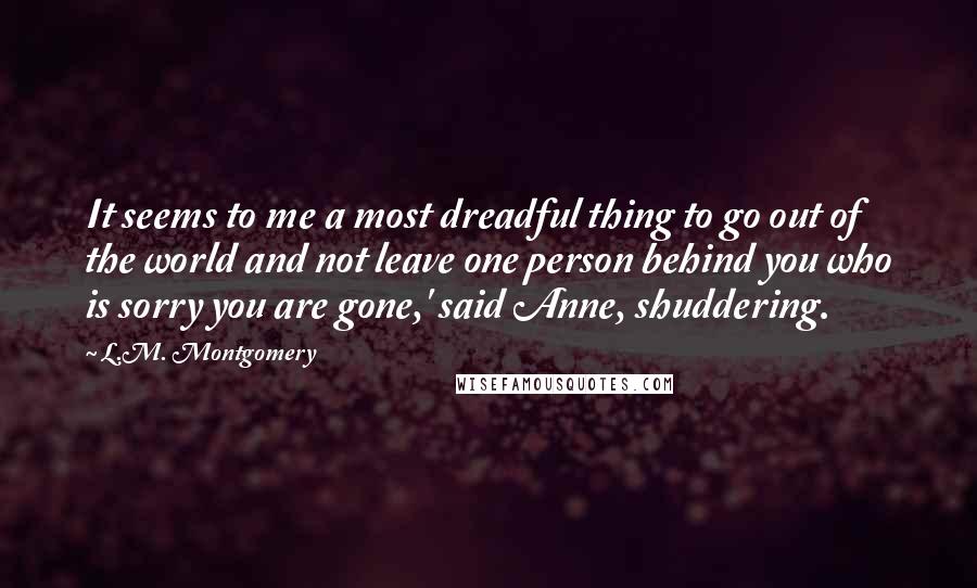 L.M. Montgomery Quotes: It seems to me a most dreadful thing to go out of the world and not leave one person behind you who is sorry you are gone,' said Anne, shuddering.
