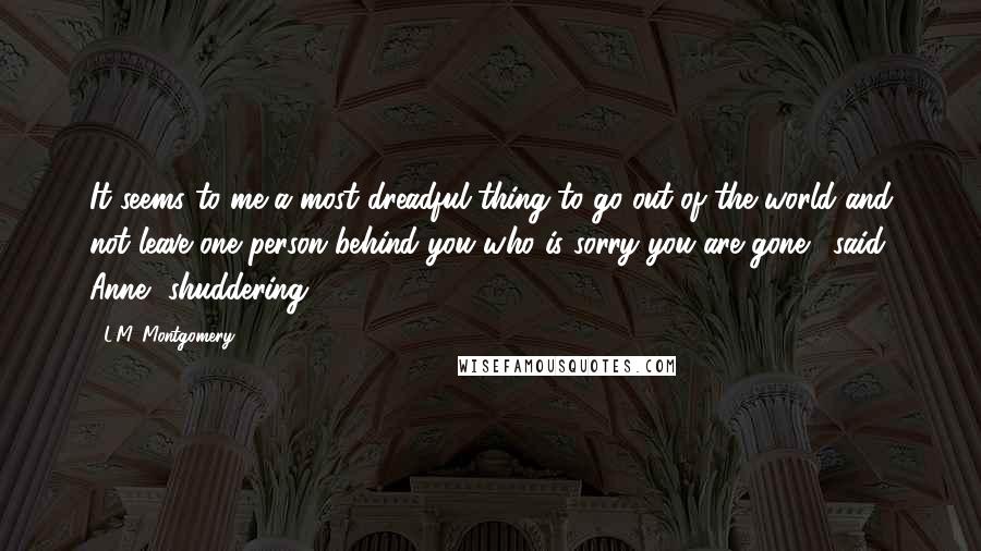 L.M. Montgomery Quotes: It seems to me a most dreadful thing to go out of the world and not leave one person behind you who is sorry you are gone,' said Anne, shuddering.