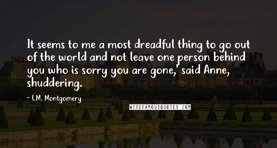 L.M. Montgomery Quotes: It seems to me a most dreadful thing to go out of the world and not leave one person behind you who is sorry you are gone,' said Anne, shuddering.