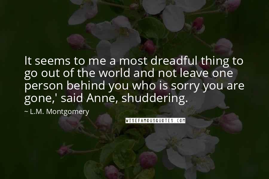 L.M. Montgomery Quotes: It seems to me a most dreadful thing to go out of the world and not leave one person behind you who is sorry you are gone,' said Anne, shuddering.