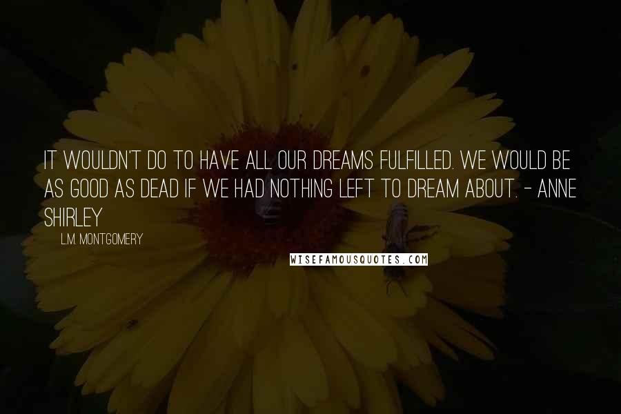 L.M. Montgomery Quotes: It wouldn't do to have all our dreams fulfilled. We would be as good as dead if we had nothing left to dream about. - Anne Shirley