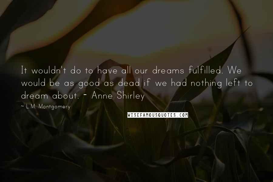 L.M. Montgomery Quotes: It wouldn't do to have all our dreams fulfilled. We would be as good as dead if we had nothing left to dream about. - Anne Shirley