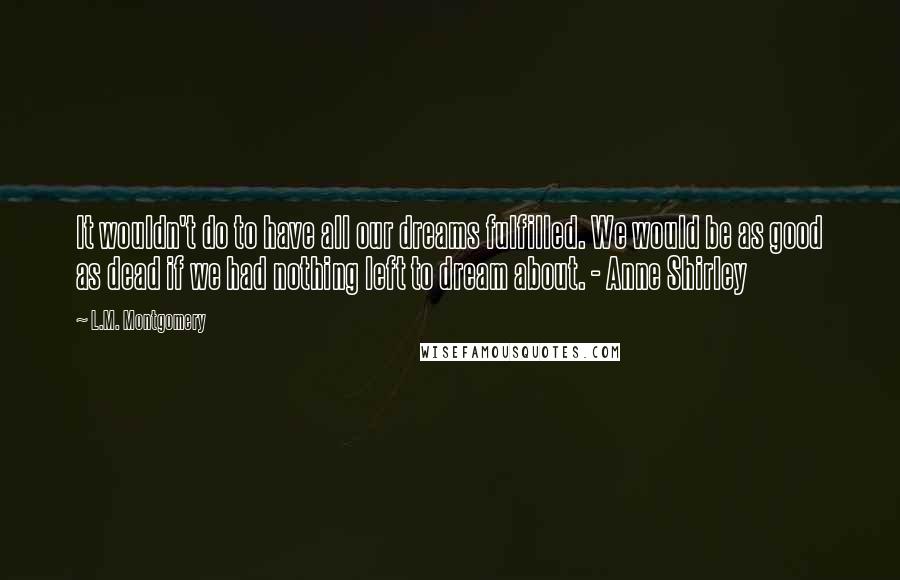 L.M. Montgomery Quotes: It wouldn't do to have all our dreams fulfilled. We would be as good as dead if we had nothing left to dream about. - Anne Shirley