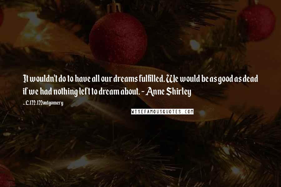 L.M. Montgomery Quotes: It wouldn't do to have all our dreams fulfilled. We would be as good as dead if we had nothing left to dream about. - Anne Shirley