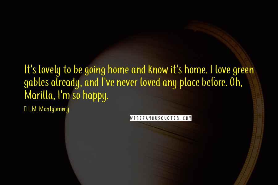 L.M. Montgomery Quotes: It's lovely to be going home and know it's home. I love green gables already, and I've never loved any place before. Oh, Marilla, I'm so happy.