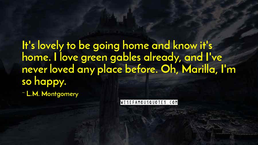 L.M. Montgomery Quotes: It's lovely to be going home and know it's home. I love green gables already, and I've never loved any place before. Oh, Marilla, I'm so happy.
