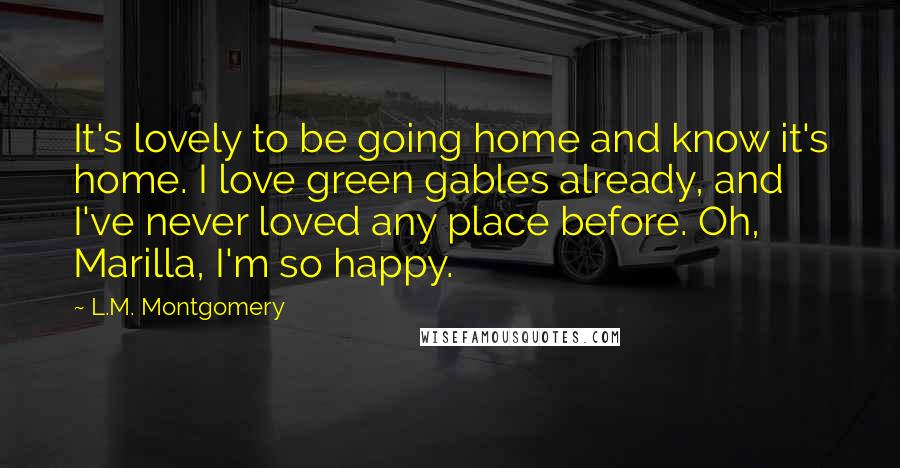 L.M. Montgomery Quotes: It's lovely to be going home and know it's home. I love green gables already, and I've never loved any place before. Oh, Marilla, I'm so happy.