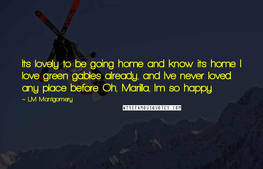 L.M. Montgomery Quotes: It's lovely to be going home and know it's home. I love green gables already, and I've never loved any place before. Oh, Marilla, I'm so happy.