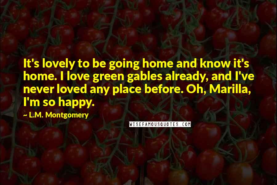 L.M. Montgomery Quotes: It's lovely to be going home and know it's home. I love green gables already, and I've never loved any place before. Oh, Marilla, I'm so happy.