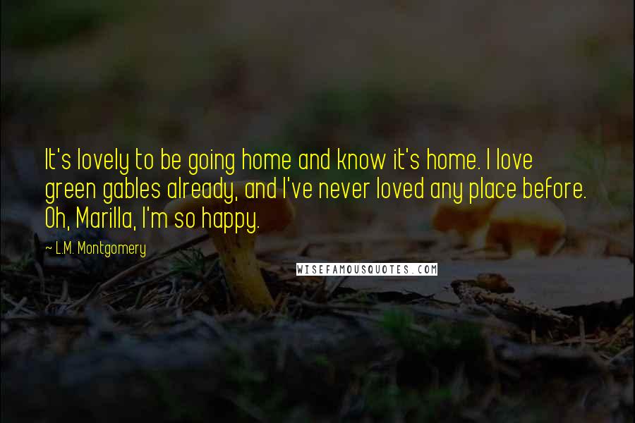 L.M. Montgomery Quotes: It's lovely to be going home and know it's home. I love green gables already, and I've never loved any place before. Oh, Marilla, I'm so happy.