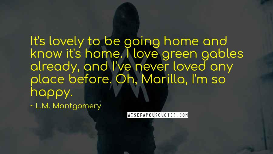 L.M. Montgomery Quotes: It's lovely to be going home and know it's home. I love green gables already, and I've never loved any place before. Oh, Marilla, I'm so happy.