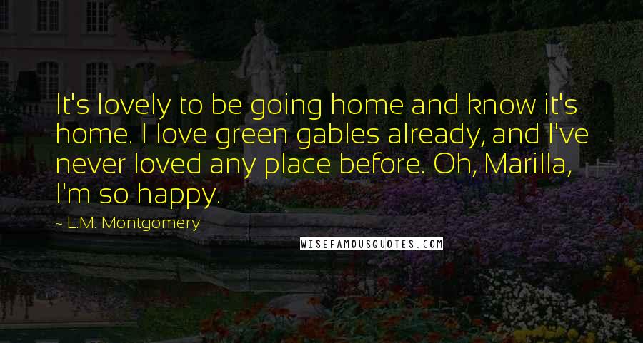 L.M. Montgomery Quotes: It's lovely to be going home and know it's home. I love green gables already, and I've never loved any place before. Oh, Marilla, I'm so happy.