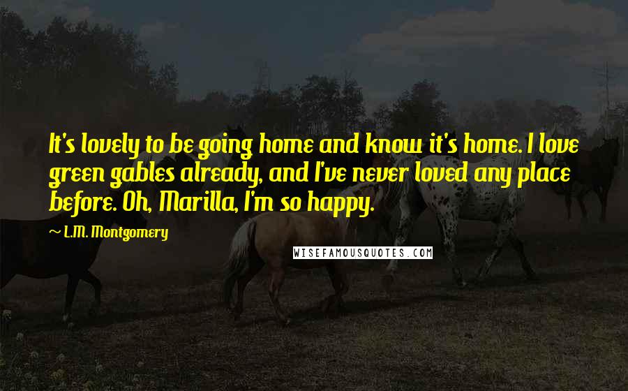 L.M. Montgomery Quotes: It's lovely to be going home and know it's home. I love green gables already, and I've never loved any place before. Oh, Marilla, I'm so happy.