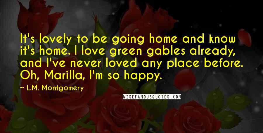 L.M. Montgomery Quotes: It's lovely to be going home and know it's home. I love green gables already, and I've never loved any place before. Oh, Marilla, I'm so happy.