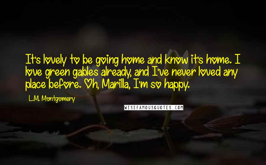 L.M. Montgomery Quotes: It's lovely to be going home and know it's home. I love green gables already, and I've never loved any place before. Oh, Marilla, I'm so happy.