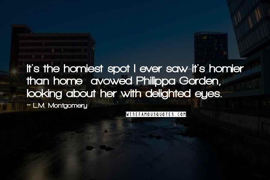 L.M. Montgomery Quotes: It's the homiest spot I ever saw-it's homier than home  avowed Philippa Gorden, looking about her with delighted eyes.