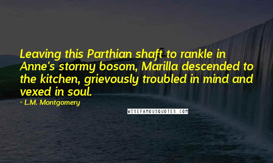L.M. Montgomery Quotes: Leaving this Parthian shaft to rankle in Anne's stormy bosom, Marilla descended to the kitchen, grievously troubled in mind and vexed in soul.
