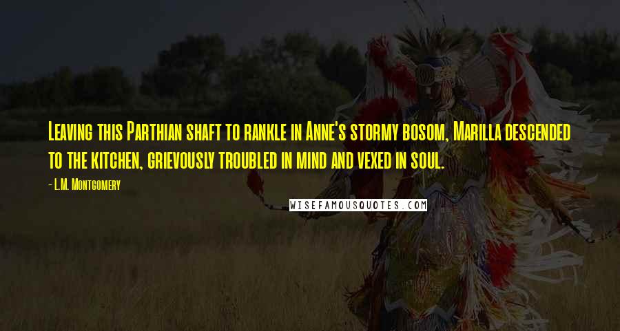 L.M. Montgomery Quotes: Leaving this Parthian shaft to rankle in Anne's stormy bosom, Marilla descended to the kitchen, grievously troubled in mind and vexed in soul.