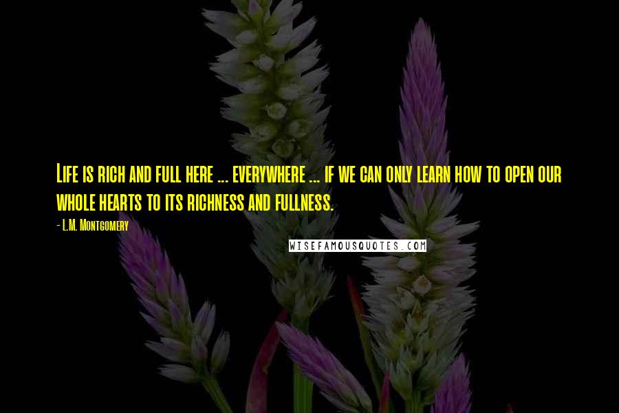 L.M. Montgomery Quotes: Life is rich and full here ... everywhere ... if we can only learn how to open our whole hearts to its richness and fullness.