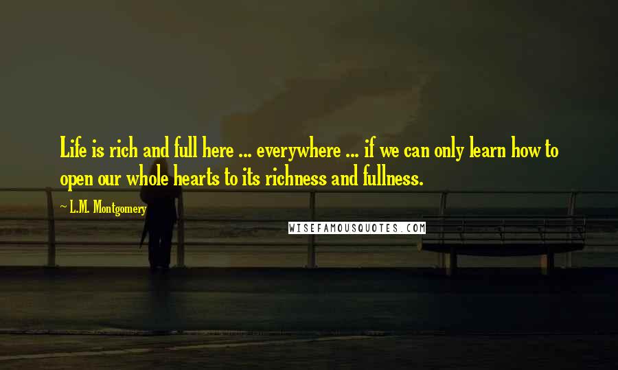 L.M. Montgomery Quotes: Life is rich and full here ... everywhere ... if we can only learn how to open our whole hearts to its richness and fullness.