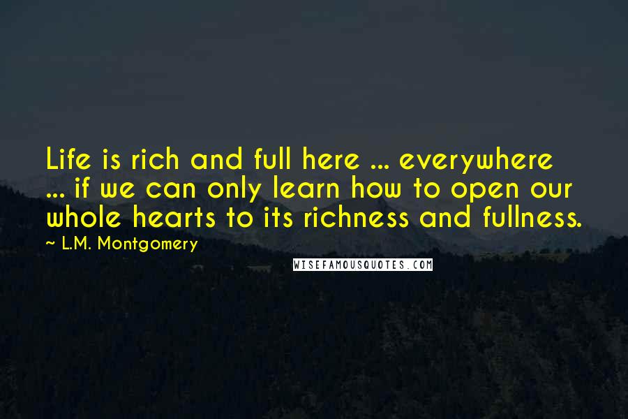 L.M. Montgomery Quotes: Life is rich and full here ... everywhere ... if we can only learn how to open our whole hearts to its richness and fullness.