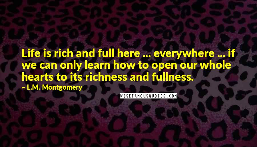 L.M. Montgomery Quotes: Life is rich and full here ... everywhere ... if we can only learn how to open our whole hearts to its richness and fullness.