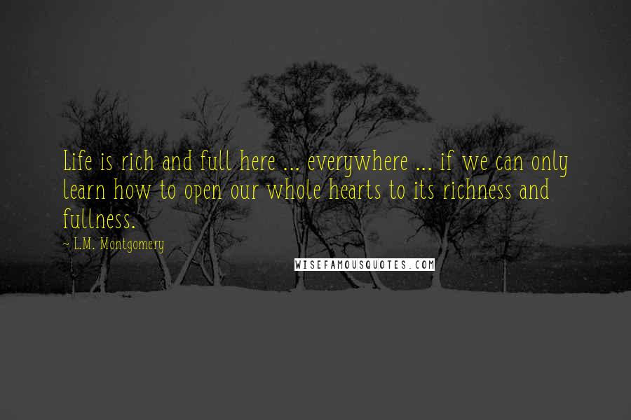 L.M. Montgomery Quotes: Life is rich and full here ... everywhere ... if we can only learn how to open our whole hearts to its richness and fullness.