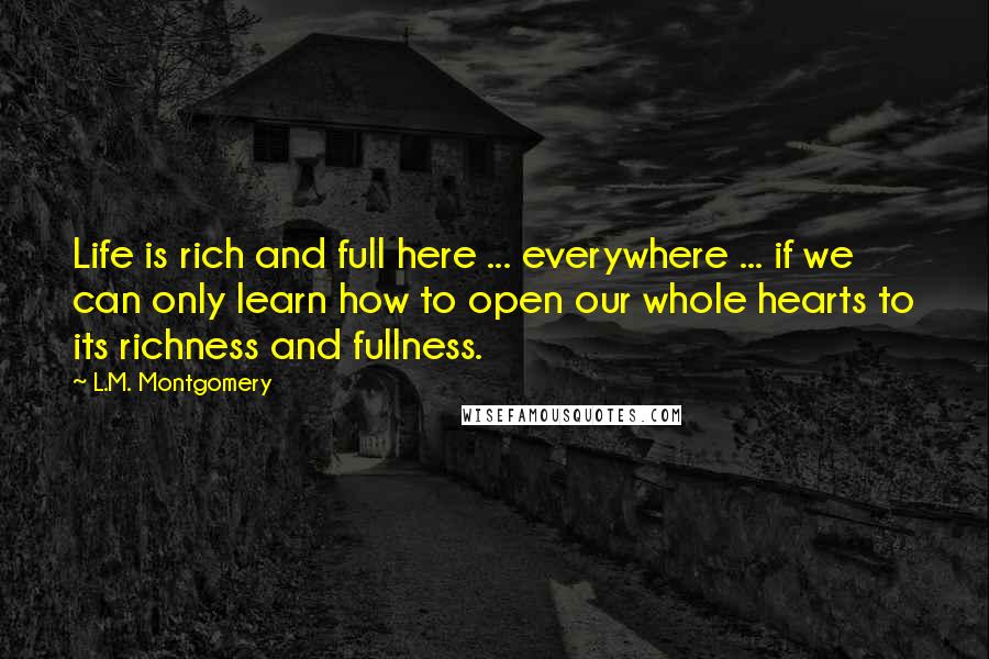 L.M. Montgomery Quotes: Life is rich and full here ... everywhere ... if we can only learn how to open our whole hearts to its richness and fullness.