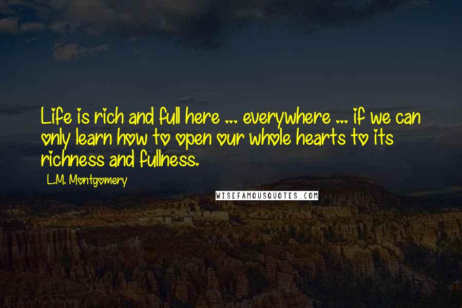 L.M. Montgomery Quotes: Life is rich and full here ... everywhere ... if we can only learn how to open our whole hearts to its richness and fullness.