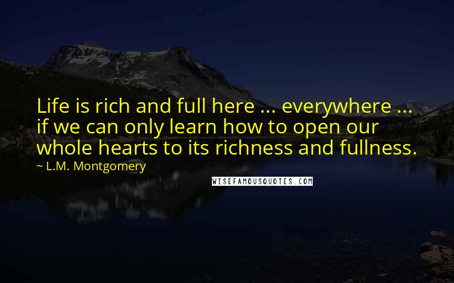 L.M. Montgomery Quotes: Life is rich and full here ... everywhere ... if we can only learn how to open our whole hearts to its richness and fullness.