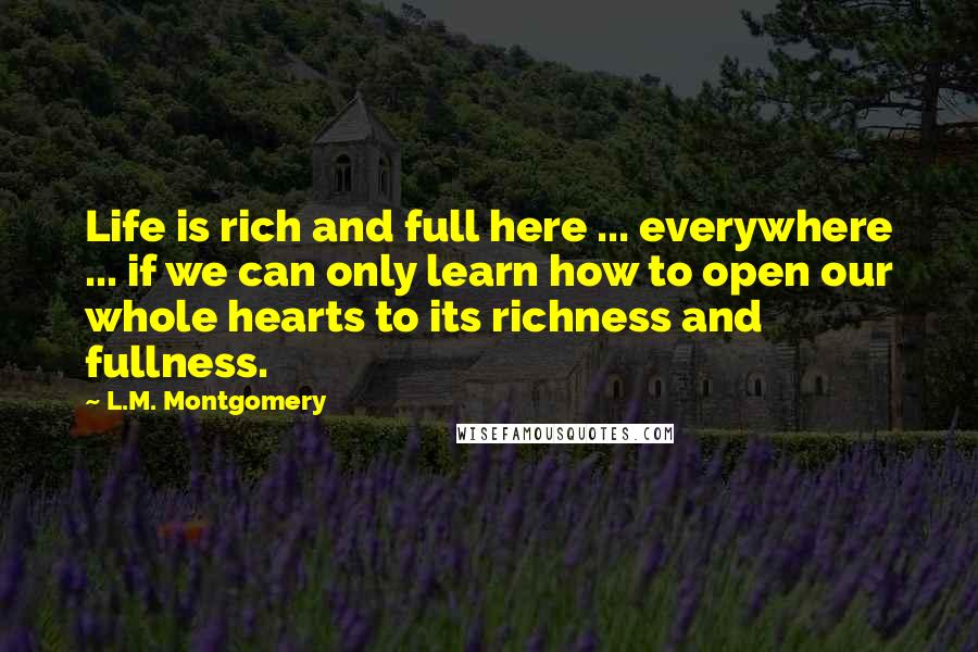 L.M. Montgomery Quotes: Life is rich and full here ... everywhere ... if we can only learn how to open our whole hearts to its richness and fullness.