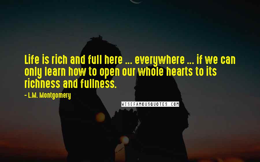 L.M. Montgomery Quotes: Life is rich and full here ... everywhere ... if we can only learn how to open our whole hearts to its richness and fullness.