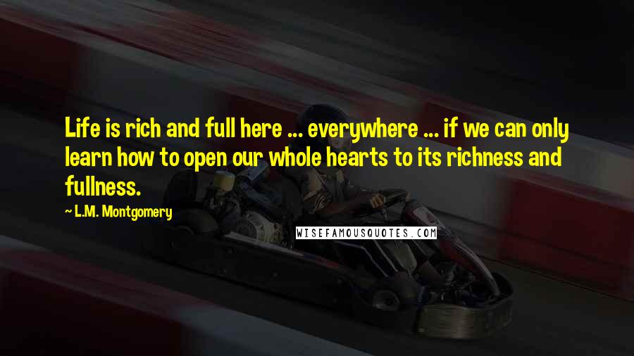 L.M. Montgomery Quotes: Life is rich and full here ... everywhere ... if we can only learn how to open our whole hearts to its richness and fullness.