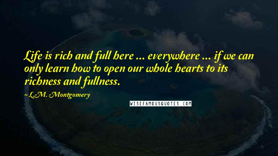 L.M. Montgomery Quotes: Life is rich and full here ... everywhere ... if we can only learn how to open our whole hearts to its richness and fullness.