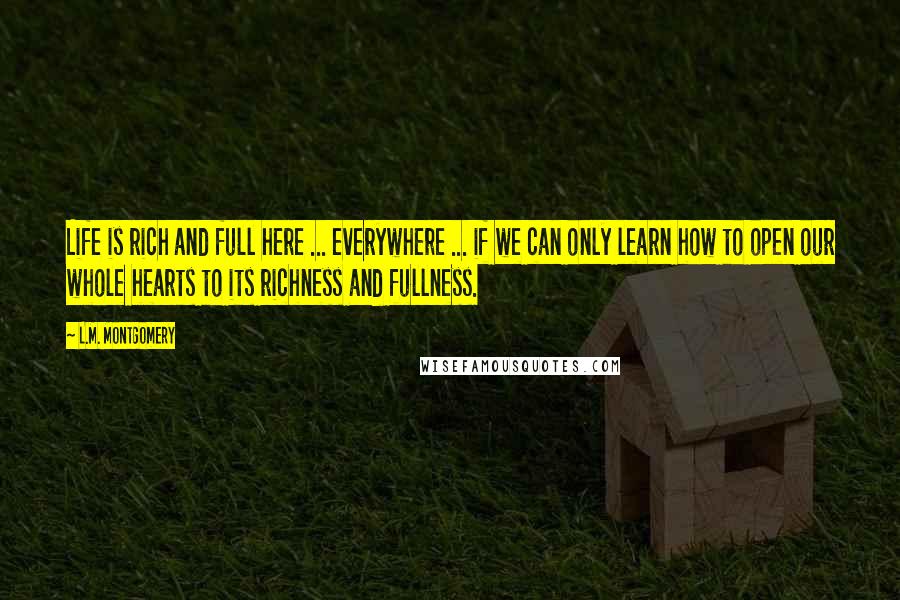 L.M. Montgomery Quotes: Life is rich and full here ... everywhere ... if we can only learn how to open our whole hearts to its richness and fullness.