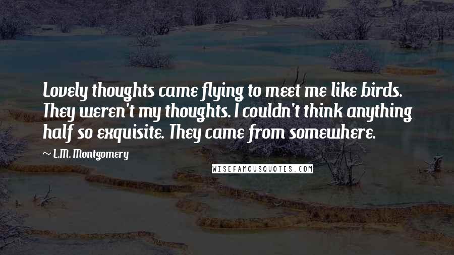 L.M. Montgomery Quotes: Lovely thoughts came flying to meet me like birds. They weren't my thoughts. I couldn't think anything half so exquisite. They came from somewhere.