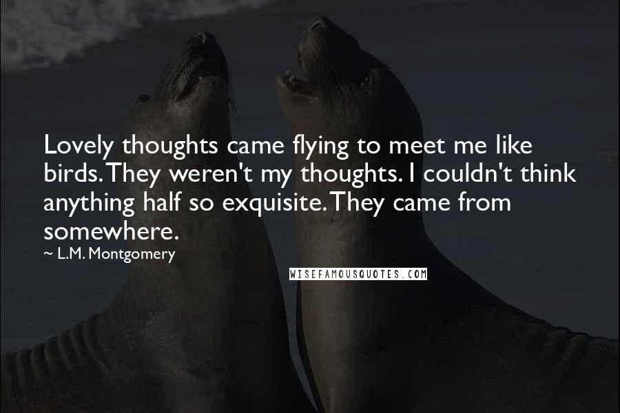 L.M. Montgomery Quotes: Lovely thoughts came flying to meet me like birds. They weren't my thoughts. I couldn't think anything half so exquisite. They came from somewhere.