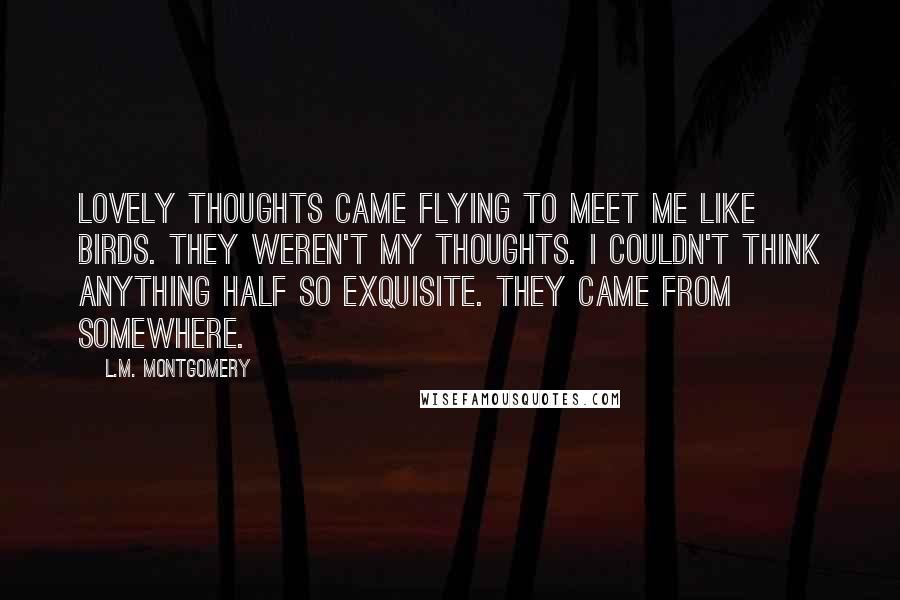 L.M. Montgomery Quotes: Lovely thoughts came flying to meet me like birds. They weren't my thoughts. I couldn't think anything half so exquisite. They came from somewhere.