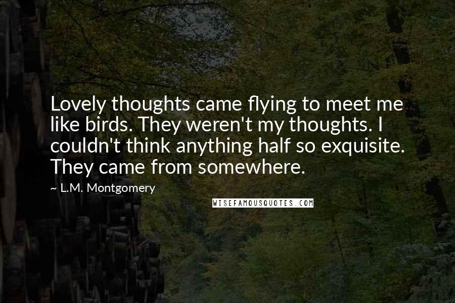 L.M. Montgomery Quotes: Lovely thoughts came flying to meet me like birds. They weren't my thoughts. I couldn't think anything half so exquisite. They came from somewhere.