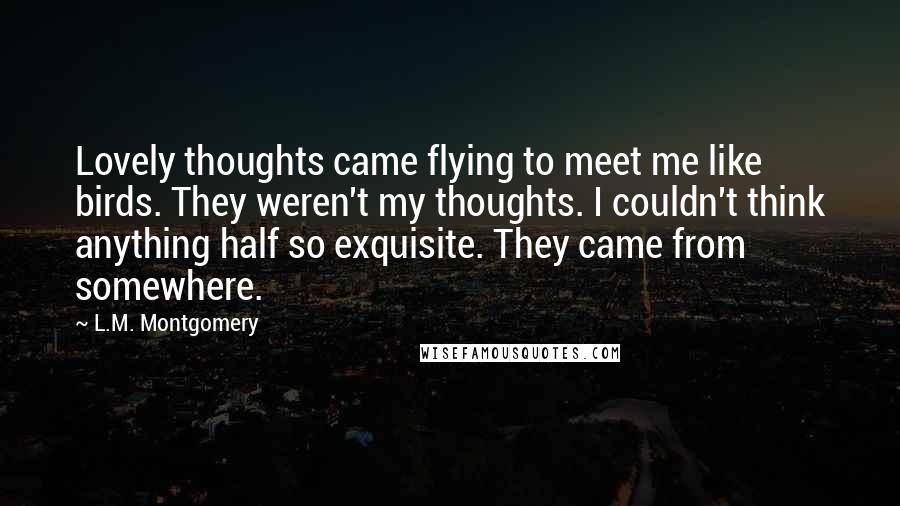 L.M. Montgomery Quotes: Lovely thoughts came flying to meet me like birds. They weren't my thoughts. I couldn't think anything half so exquisite. They came from somewhere.