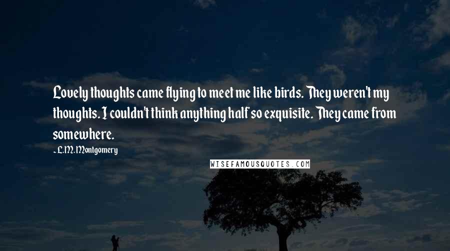 L.M. Montgomery Quotes: Lovely thoughts came flying to meet me like birds. They weren't my thoughts. I couldn't think anything half so exquisite. They came from somewhere.