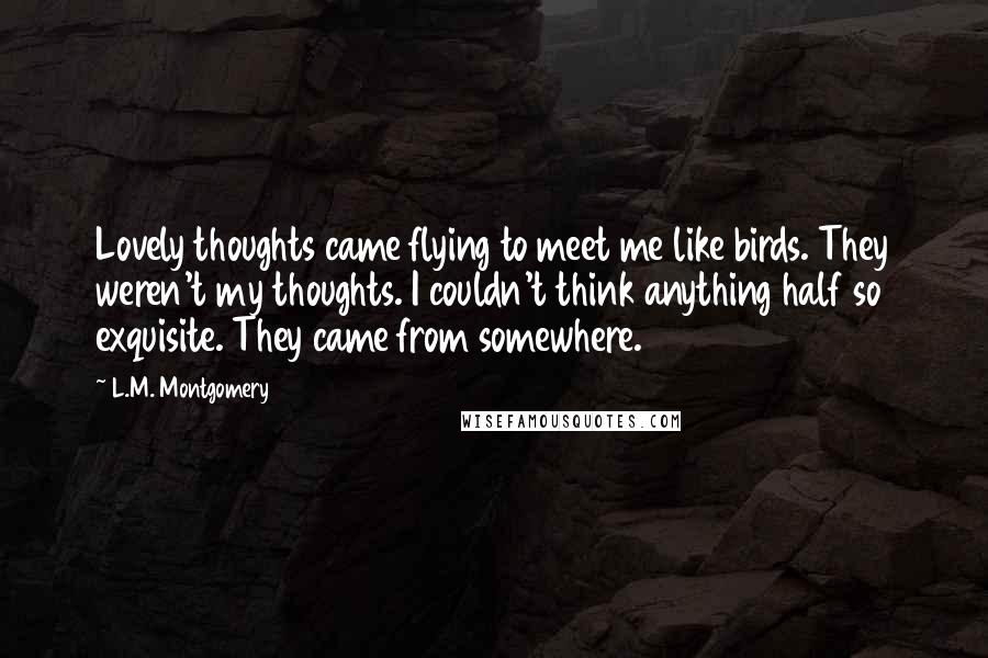 L.M. Montgomery Quotes: Lovely thoughts came flying to meet me like birds. They weren't my thoughts. I couldn't think anything half so exquisite. They came from somewhere.