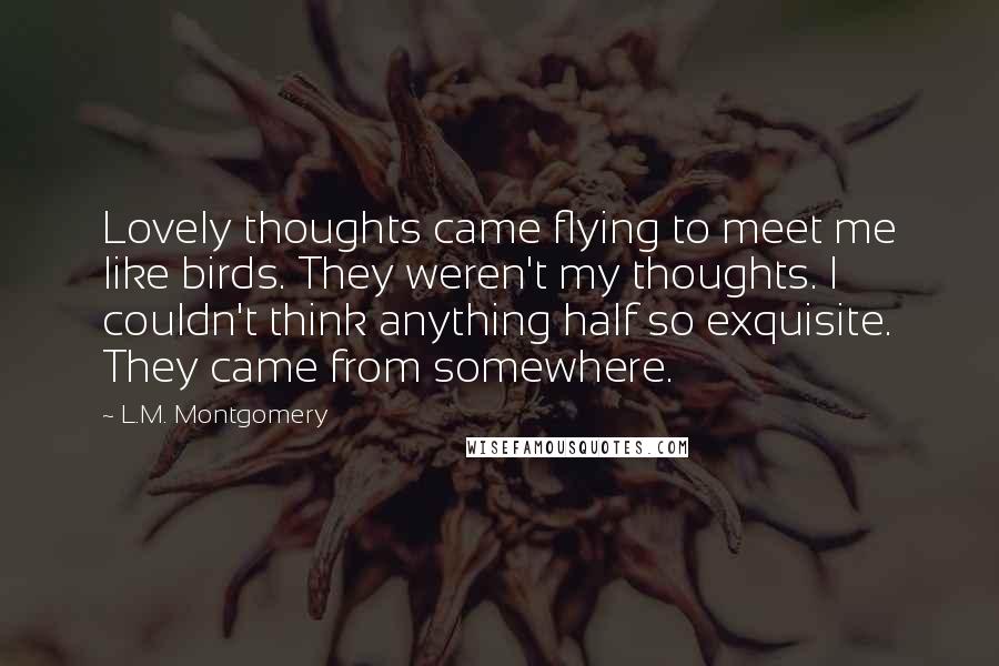 L.M. Montgomery Quotes: Lovely thoughts came flying to meet me like birds. They weren't my thoughts. I couldn't think anything half so exquisite. They came from somewhere.