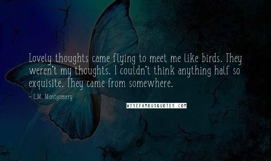 L.M. Montgomery Quotes: Lovely thoughts came flying to meet me like birds. They weren't my thoughts. I couldn't think anything half so exquisite. They came from somewhere.