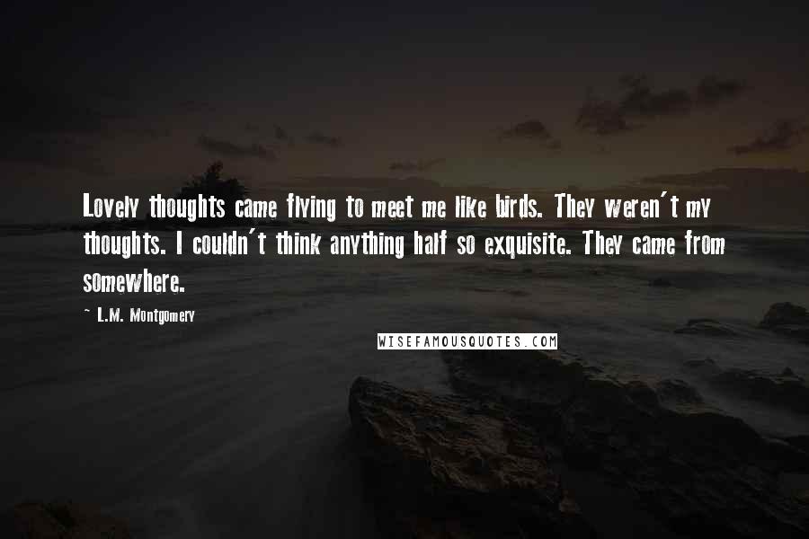 L.M. Montgomery Quotes: Lovely thoughts came flying to meet me like birds. They weren't my thoughts. I couldn't think anything half so exquisite. They came from somewhere.