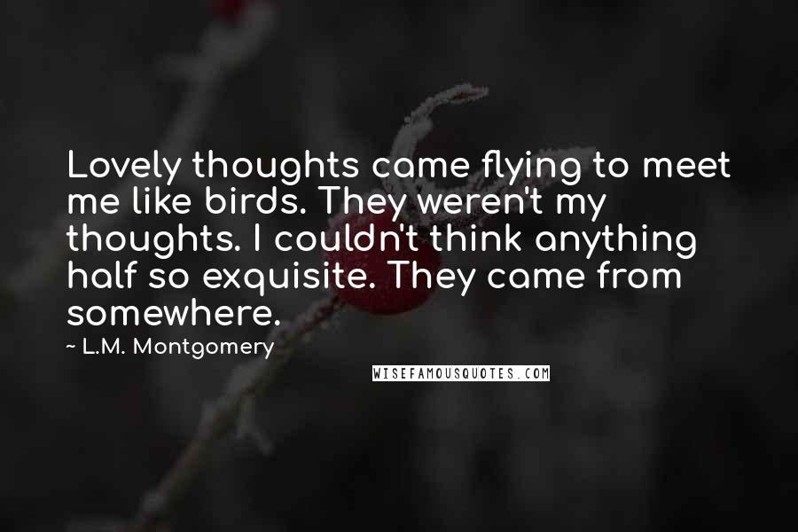 L.M. Montgomery Quotes: Lovely thoughts came flying to meet me like birds. They weren't my thoughts. I couldn't think anything half so exquisite. They came from somewhere.