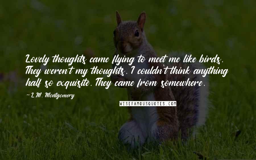 L.M. Montgomery Quotes: Lovely thoughts came flying to meet me like birds. They weren't my thoughts. I couldn't think anything half so exquisite. They came from somewhere.