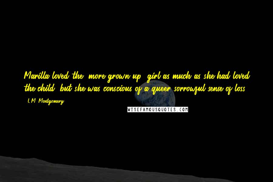 L.M. Montgomery Quotes: Marilla loved the [more grown up] girl as much as she had loved the child, but she was conscious of a queer sorrowful sense of loss.