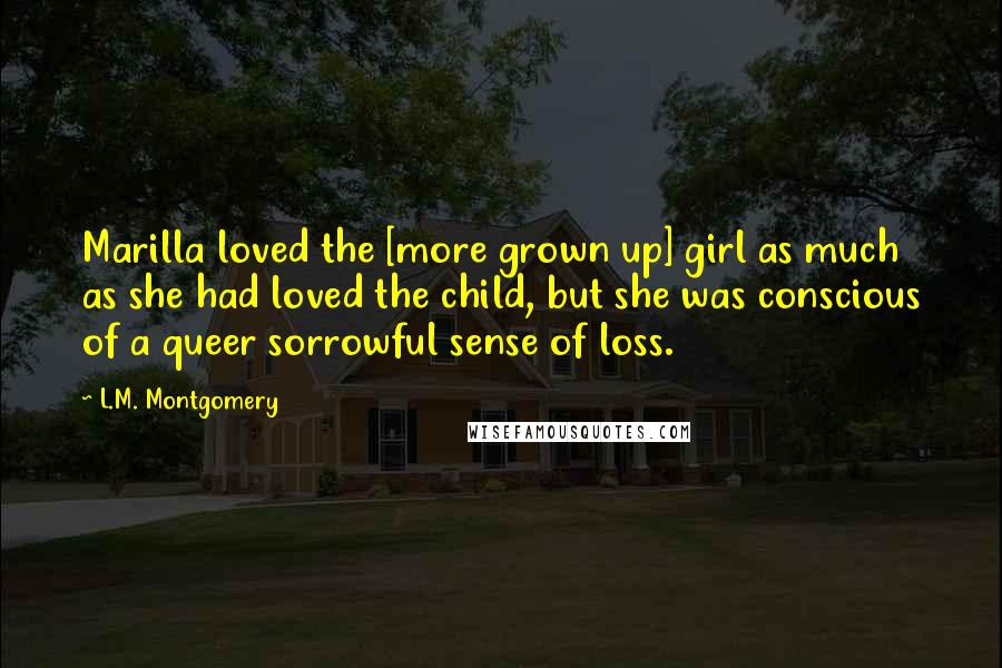 L.M. Montgomery Quotes: Marilla loved the [more grown up] girl as much as she had loved the child, but she was conscious of a queer sorrowful sense of loss.